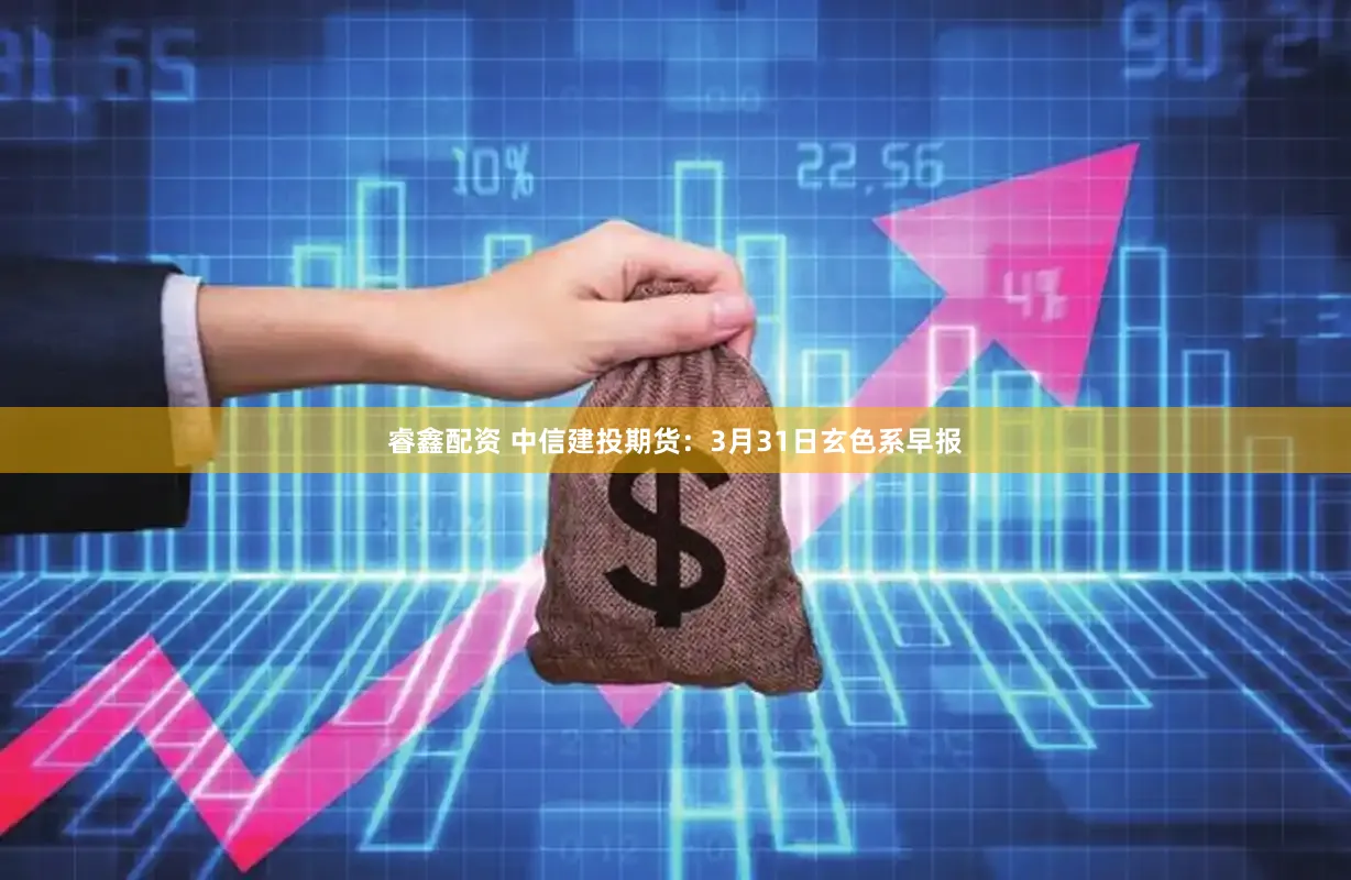 睿鑫配资 中信建投期货：3月31日玄色系早报