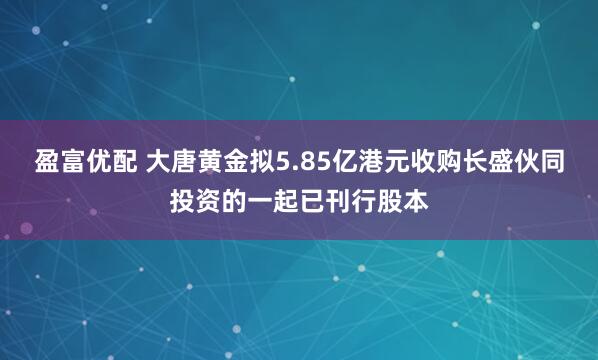 盈富优配 大唐黄金拟5.85亿港元收购长盛伙同投资的一起已刊行股本