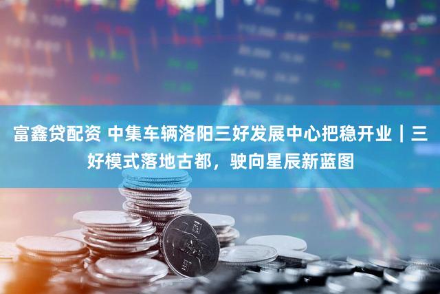 富鑫贷配资 中集车辆洛阳三好发展中心把稳开业|三好模式落地古都,驶向星辰新蓝图