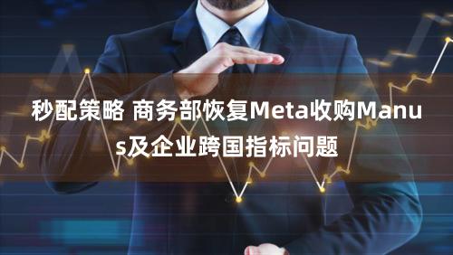 秒配策略 商务部恢复Meta收购Manus及企业跨国指标问题