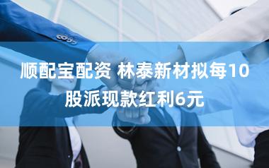 顺配宝配资 林泰新材拟每10股派现款红利6元