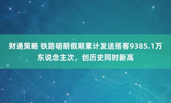 财通策略 铁路明朗假期累计发送搭客9385.1万东说念主次,创历史同时新高