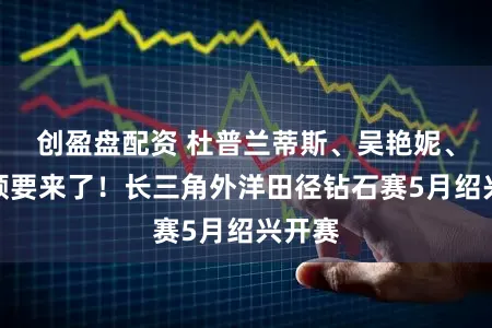 创盈盘配资 杜普兰蒂斯、吴艳妮、陈妤颉要来了！长三角外洋田径钻石赛5月绍兴开赛