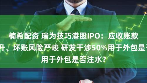 楠希配资 瑞为技巧港股IPO:应收账款大幅攀升、坏账风险严峻 研发干涉50%用于外包是否注水?