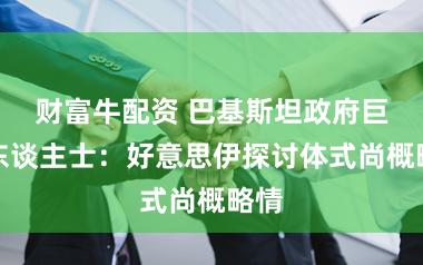 财富牛配资 巴基斯坦政府巨擘东谈主士:好意思伊探讨体式尚概略情