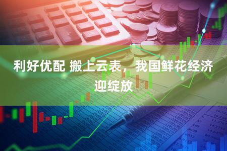 利好优配 搬上云表,我国鲜花经济迎绽放