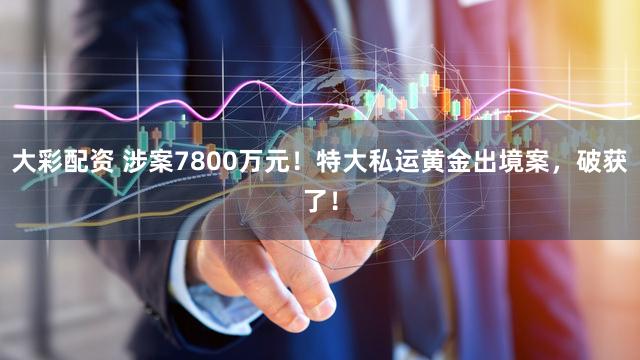 大彩配资 涉案7800万元！特大私运黄金出境案，破获了！