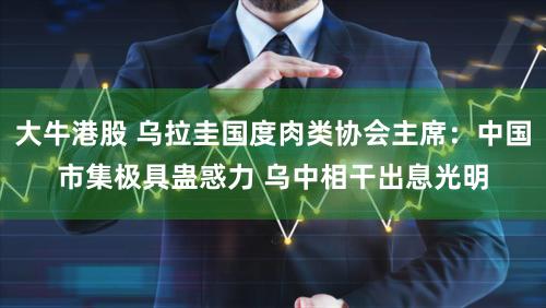 大牛港股 乌拉圭国度肉类协会主席：中国市集极具蛊惑力 乌中相干出息光明