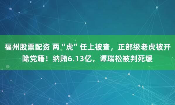 福州股票配资 两“虎”任上被查,正部级老虎被开除党籍!纳贿6.13亿,谭瑞松被判死缓