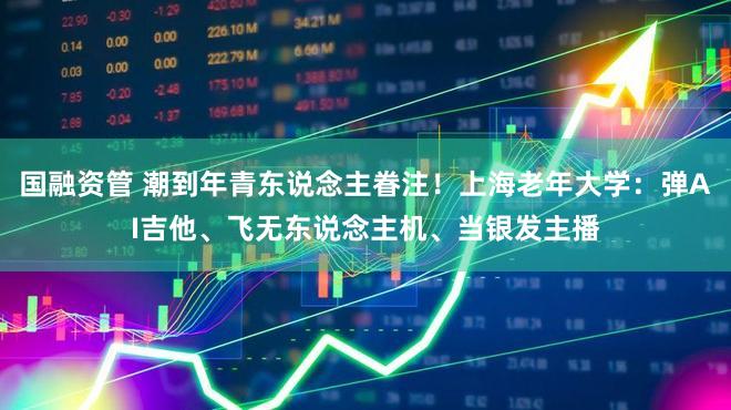 国融资管 潮到年青东说念主眷注!上海老年大学:弹AI吉他、飞无东说念主机、当银发主播