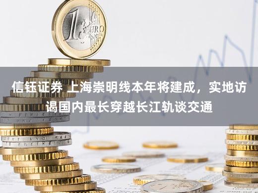 信钰证券 上海崇明线本年将建成，实地访谒国内最长穿越长江轨谈交通