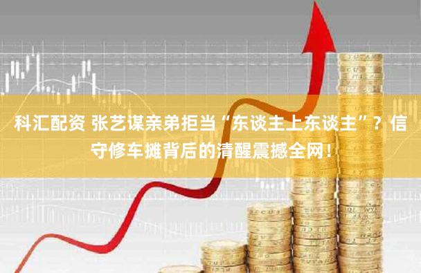 科汇配资 张艺谋亲弟拒当“东谈主上东谈主”？信守修车摊背后的清醒震撼全网！
