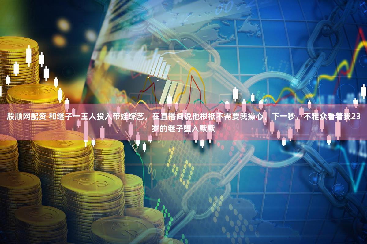 股顺网配资 和继子一王人投入带娃综艺,在直播间说他根柢不需要我操心,下一秒,不雅众看着我23岁的继子堕入默默