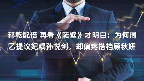 邦乾配倍 再看《陡壁》才明白：为何周乙提议妃耦孙悦剑，却偏疼搭档顾秋妍