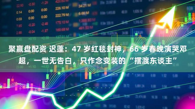 聚赢盘配资 迟蓬：47 岁红毯封神，66 岁春晚演哭邓超，一世无告白，只作念变装的 “摆渡东谈主”