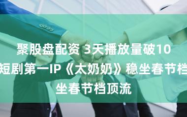 聚股盘配资 3天播放量破10亿，短剧第一IP《太奶奶》稳坐春节档顶流