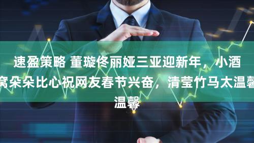 速盈策略 董璇佟丽娅三亚迎新年，小酒窝朵朵比心祝网友春节兴奋，清莹竹马太温馨