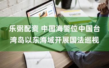 乐弼配资 中国海警位中国台湾岛以东海域开展国法巡视