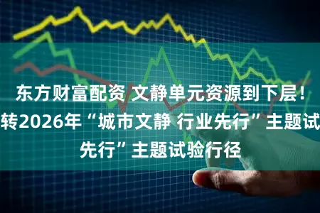 东方财富配资 文静单元资源到下层！浦东运转2026年“城市文静 行业先行”主题试验行径
