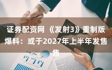 证券配资网 《发射3》重制版爆料：或于2027年上半年发售