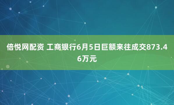 倍悦网配资 工商银行6月5日巨额来往成交873.46万元