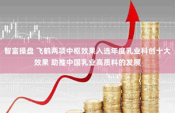 智富操盘 飞鹤两项中枢效果入选年度乳业科创十大效果 助推中国乳业高质料的发展
